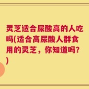 灵芝适合尿酸高的人吃吗(适合高尿酸人群食用的灵芝，你知道吗？)