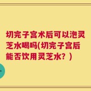 切完子宫术后可以泡灵芝水喝吗(切完子宫后能否饮用灵芝水？)