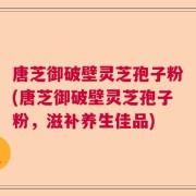 唐芝御破壁灵芝孢子粉(唐芝御破壁灵芝孢子粉，滋补养生佳品)