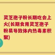 灵芝孢子粉长期吃会上火(长期食用灵芝孢子粉易导致体内热毒素积聚)