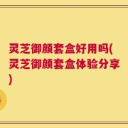 灵芝御颜套盒好用吗(灵芝御颜套盒体验分享)