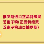 俄罗斯进口正品特级灵芝孢子粉(正品特级灵芝孢子粉进口俄罗斯)
