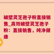 破壁灵芝孢子粉直接销售_高效破壁灵芝孢子粉：直接销售，纯净健康