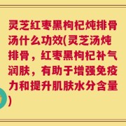 灵芝红枣黑枸杞炖排骨汤什么功效(灵芝汤炖排骨，红枣黑枸杞补气润肤，有助于增强免疫力和提升肌肤水分含量)