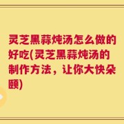灵芝黑蒜炖汤怎么做的好吃(灵芝黑蒜炖汤的制作方法，让你大快朵颐)