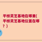 平桥灵芝基地在哪里(平桥灵芝基地位置在哪？)