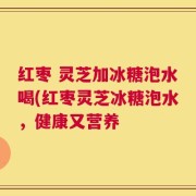 红枣 灵芝加冰糖泡水喝(红枣灵芝冰糖泡水，健康又营养