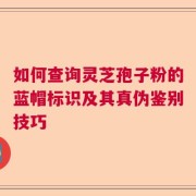如何查询灵芝孢子粉的蓝帽标识及其真伪鉴别技巧