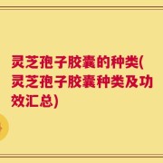 灵芝孢子胶囊的种类(灵芝孢子胶囊种类及功效汇总)