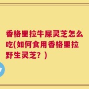 香格里拉牛屎灵芝怎么吃(如何食用香格里拉野生灵芝？)