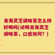 青海灵芝调味茶怎么样好喝吗(试喝青海灵芝调味茶，口感如何？)