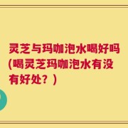 灵芝与玛咖泡水喝好吗(喝灵芝玛咖泡水有没有好处？)