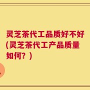 灵芝茶代工品质好不好(灵芝茶代工产品质量如何？)