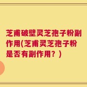 芝甫破壁灵芝孢子粉副作用(芝甫灵芝孢子粉是否有副作用？)