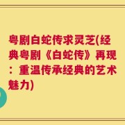 粤剧白蛇传求灵芝(经典粤剧《白蛇传》再现：重温传承经典的艺术魅力)