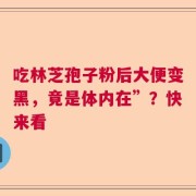吃林芝孢子粉后大便变黑，竟是体内在”？快来看