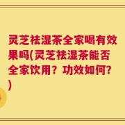 灵芝祛湿茶全家喝有效果吗(灵芝祛湿茶能否全家饮用？功效如何？)