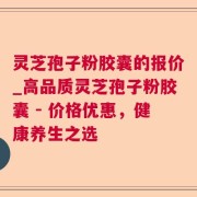 灵芝孢子粉胶囊的报价_高品质灵芝孢子粉胶囊 - 价格优惠，健康养生之选