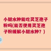 小腿水肿能吃灵芝孢子粉吗(能否使用灵芝孢子粉缓解小腿水肿？)