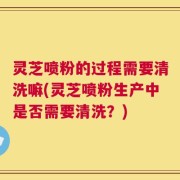 灵芝喷粉的过程需要清洗嘛(灵芝喷粉生产中是否需要清洗？)