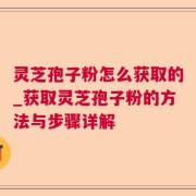 灵芝孢子粉怎么获取的_获取灵芝孢子粉的方法与步骤详解