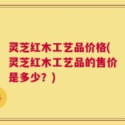灵芝红木工艺品价格(灵芝红木工艺品的售价是多少？)
