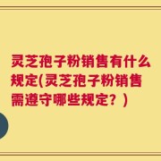 灵芝孢子粉销售有什么规定(灵芝孢子粉销售需遵守哪些规定？)