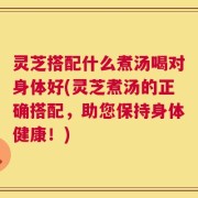灵芝搭配什么煮汤喝对身体好(灵芝煮汤的正确搭配，助您保持身体健康！)