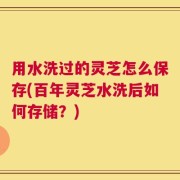 用水洗过的灵芝怎么保存(百年灵芝水洗后如何存储？)
