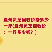 盘州灵芝回收价格多少一斤(盘州灵芝回收价：一斤多少钱？)