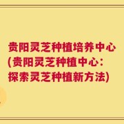 贵阳灵芝种植培养中心(贵阳灵芝种植中心：探索灵芝种植新方法)