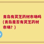 青岛有灵芝药材市场吗(青岛是否有灵芝药材市场？)