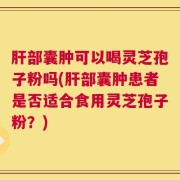 肝部囊肿可以喝灵芝孢子粉吗(肝部囊肿患者是否适合食用灵芝孢子粉？)