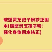 破壁灵芝孢子粉扶正固本(破壁灵芝孢子粉：强化身体固本扶正)