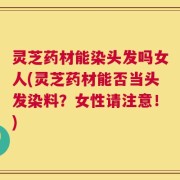 灵芝药材能染头发吗女人(灵芝药材能否当头发染料？女性请注意！)