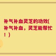 补气补血灵芝的功效(补气补血，灵芝能帮忙！)