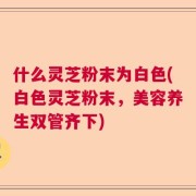什么灵芝粉末为白色(白色灵芝粉末，美容养生双管齐下)
