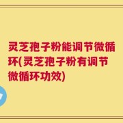 灵芝孢子粉能调节微循环(灵芝孢子粉有调节微循环功效)