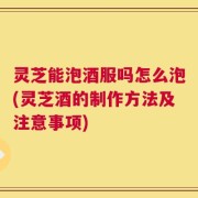 灵芝能泡酒服吗怎么泡(灵芝酒的制作方法及注意事项)