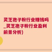 灵芝孢子粉行业赚钱吗_灵芝孢子粉行业盈利前景分析)