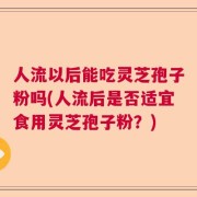 人流以后能吃灵芝孢子粉吗(人流后是否适宜食用灵芝孢子粉？)