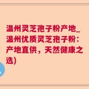 温州灵芝孢子粉产地_温州优质灵芝孢子粉：产地直供，天然健康之选)