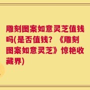 雕刻图案如意灵芝值钱吗(是否值钱？《雕刻图案如意灵芝》惊艳收藏界)