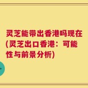 灵芝能带出香港吗现在(灵芝出口香港：可能性与前景分析)