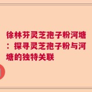 徐林芬灵芝孢子粉河塘：探寻灵芝孢子粉与河塘的独特关联