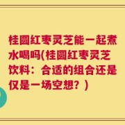 桂圆红枣灵芝能一起煮水喝吗(桂圆红枣灵芝饮料：合适的组合还是仅是一场空想？)