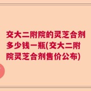 交大二附院的灵芝合剂多少钱一瓶(交大二附院灵芝合剂售价公布)