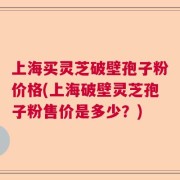 上海买灵芝破壁孢子粉价格(上海破壁灵芝孢子粉售价是多少？)