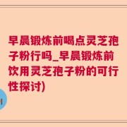 早晨锻炼前喝点灵芝孢子粉行吗_早晨锻炼前饮用灵芝孢子粉的可行性探讨)