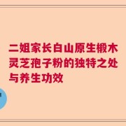 二姐家长白山原生椴木灵芝孢子粉的独特之处与养生功效